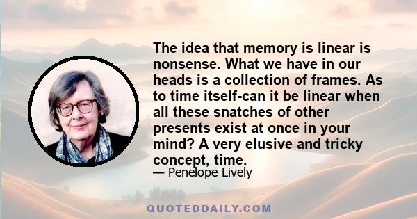 The idea that memory is linear is nonsense. What we have in our heads is a collection of frames. As to time itself-can it be linear when all these snatches of other presents exist at once in your mind? A very elusive