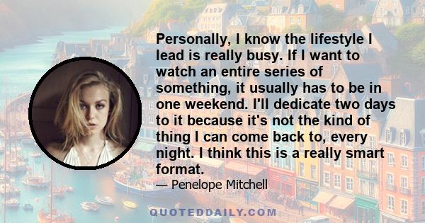 Personally, I know the lifestyle I lead is really busy. If I want to watch an entire series of something, it usually has to be in one weekend. I'll dedicate two days to it because it's not the kind of thing I can come