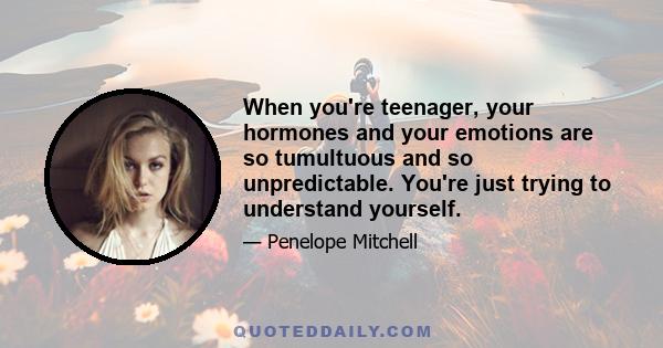 When you're teenager, your hormones and your emotions are so tumultuous and so unpredictable. You're just trying to understand yourself.