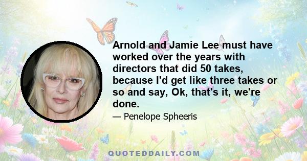 Arnold and Jamie Lee must have worked over the years with directors that did 50 takes, because I'd get like three takes or so and say, Ok, that's it, we're done.