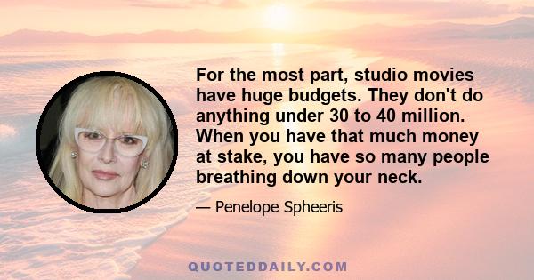 For the most part, studio movies have huge budgets. They don't do anything under 30 to 40 million. When you have that much money at stake, you have so many people breathing down your neck.