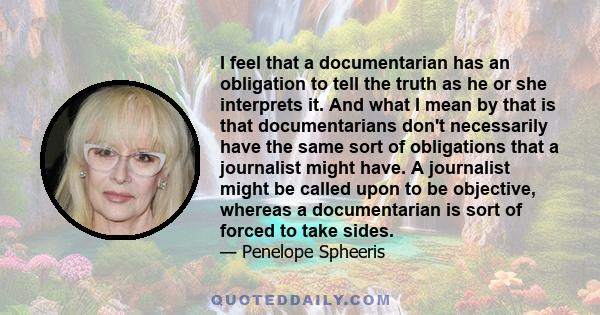 I feel that a documentarian has an obligation to tell the truth as he or she interprets it. And what I mean by that is that documentarians don't necessarily have the same sort of obligations that a journalist might