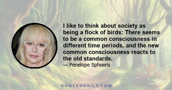 I like to think about society as being a flock of birds: There seems to be a common consciousness in different time periods, and the new common consciousness reacts to the old standards.