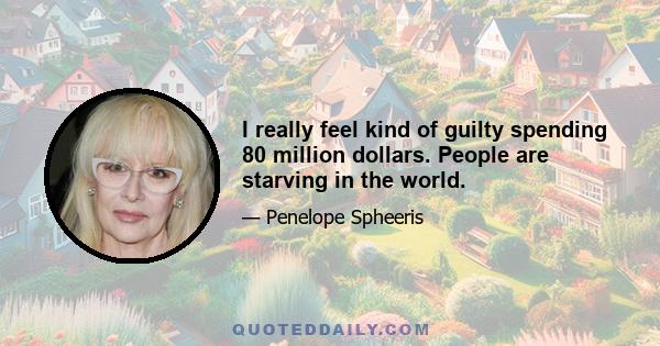 I really feel kind of guilty spending 80 million dollars. People are starving in the world.