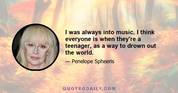 I was always into music. I think everyone is when they're a teenager, as a way to drown out the world.