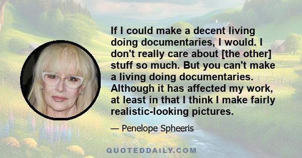 If I could make a decent living doing documentaries, I would. I don't really care about [the other] stuff so much. But you can't make a living doing documentaries. Although it has affected my work, at least in that I