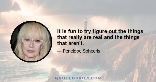 It is fun to try figure out the things that really are real and the things that aren't.