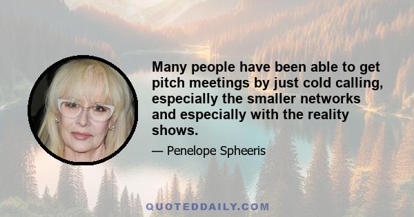 Many people have been able to get pitch meetings by just cold calling, especially the smaller networks and especially with the reality shows.