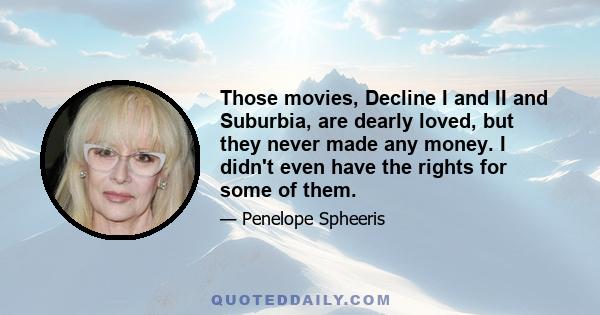 Those movies, Decline I and II and Suburbia, are dearly loved, but they never made any money. I didn't even have the rights for some of them.