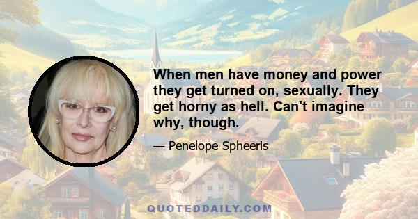 When men have money and power they get turned on, sexually. They get horny as hell. Can't imagine why, though.