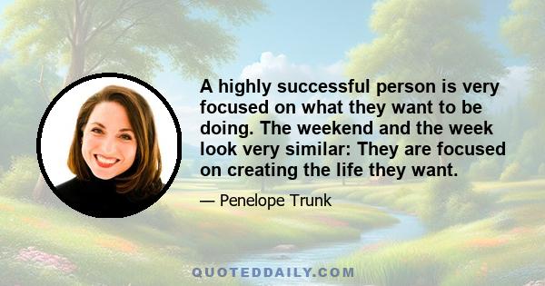 A highly successful person is very focused on what they want to be doing. The weekend and the week look very similar: They are focused on creating the life they want.