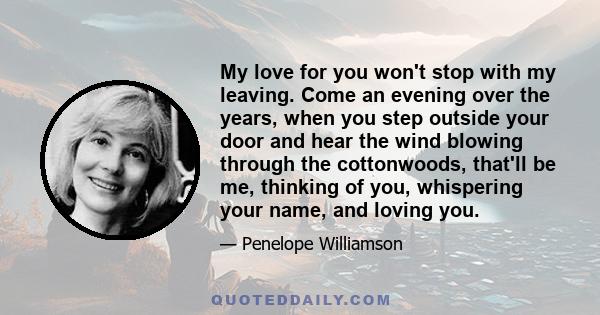 My love for you won't stop with my leaving. Come an evening over the years, when you step outside your door and hear the wind blowing through the cottonwoods, that'll be me, thinking of you, whispering your name, and