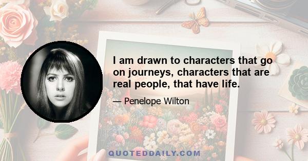 I am drawn to characters that go on journeys, characters that are real people, that have life.