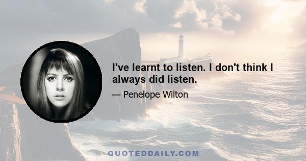 I've learnt to listen. I don't think I always did listen.