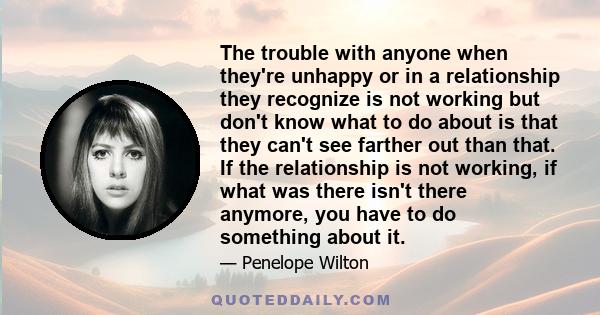 The trouble with anyone when they're unhappy or in a relationship they recognize is not working but don't know what to do about is that they can't see farther out than that. If the relationship is not working, if what