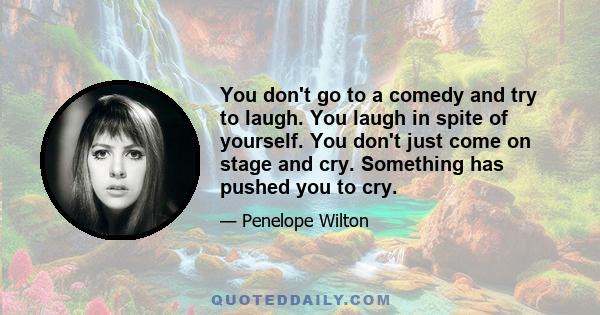 You don't go to a comedy and try to laugh. You laugh in spite of yourself. You don't just come on stage and cry. Something has pushed you to cry.