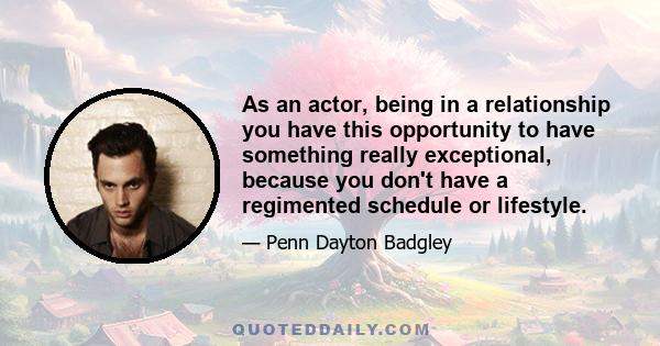 As an actor, being in a relationship you have this opportunity to have something really exceptional, because you don't have a regimented schedule or lifestyle.