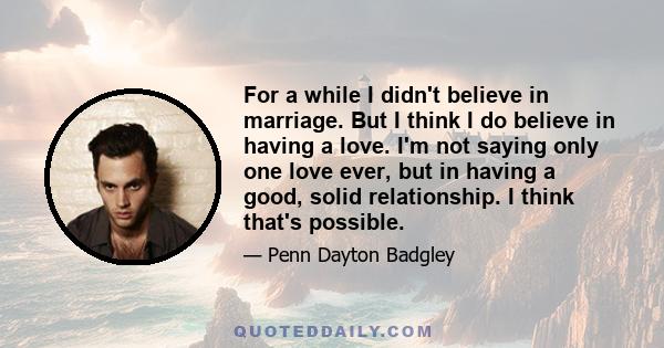 For a while I didn't believe in marriage. But I think I do believe in having a love. I'm not saying only one love ever, but in having a good, solid relationship. I think that's possible.