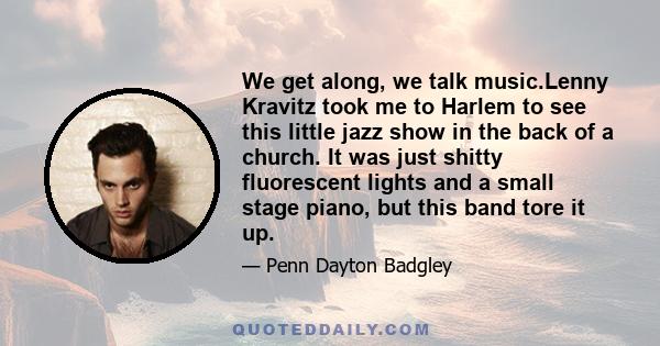 We get along, we talk music.Lenny Kravitz took me to Harlem to see this little jazz show in the back of a church. It was just shitty fluorescent lights and a small stage piano, but this band tore it up.