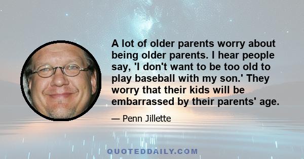 A lot of older parents worry about being older parents. I hear people say, 'I don't want to be too old to play baseball with my son.' They worry that their kids will be embarrassed by their parents' age.