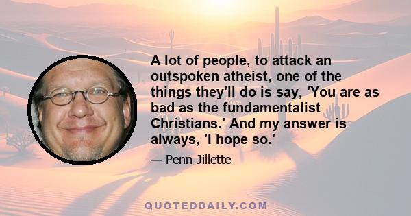 A lot of people, to attack an outspoken atheist, one of the things they'll do is say, 'You are as bad as the fundamentalist Christians.' And my answer is always, 'I hope so.'