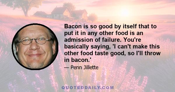 Bacon is so good by itself that to put it in any other food is an admission of failure. You're basically saying, 'I can't make this other food taste good, so I'll throw in bacon.'