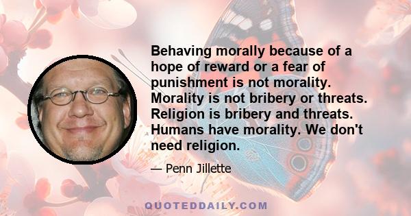 Behaving morally because of a hope of reward or a fear of punishment is not morality. Morality is not bribery or threats. Religion is bribery and threats. Humans have morality. We don't need religion.