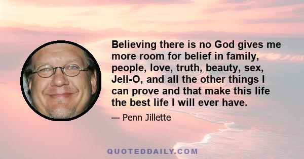 Believing there is no God gives me more room for belief in family, people, love, truth, beauty, sex, Jell-O, and all the other things I can prove and that make this life the best life I will ever have.