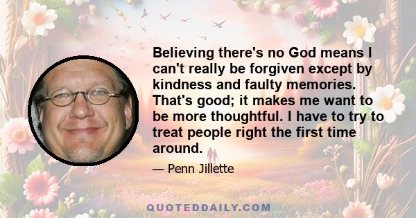 Believing there's no God means I can't really be forgiven except by kindness and faulty memories. That's good; it makes me want to be more thoughtful. I have to try to treat people right the first time around.