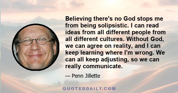 Believing there's no God stops me from being solipsistic. I can read ideas from all different people from all different cultures. Without God, we can agree on reality, and I can keep learning where I'm wrong. We can all 