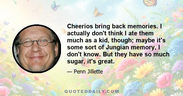 Cheerios bring back memories. I actually don't think I ate them much as a kid, though; maybe it's some sort of Jungian memory, I don't know. But they have so much sugar, it's great.