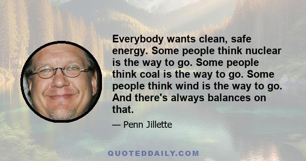 Everybody wants clean, safe energy. Some people think nuclear is the way to go. Some people think coal is the way to go. Some people think wind is the way to go. And there's always balances on that.