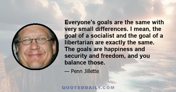 Everyone's goals are the same with very small differences. I mean, the goal of a socialist and the goal of a libertarian are exactly the same. The goals are happiness and security and freedom, and you balance those.