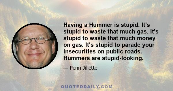 Having a Hummer is stupid. It's stupid to waste that much gas. It's stupid to waste that much money on gas. It's stupid to parade your insecurities on public roads. Hummers are stupid-looking.