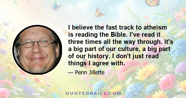 I believe the fast track to atheism is reading the Bible. I've read it three times all the way through. It's a big part of our culture, a big part of our history. I don't just read things I agree with.