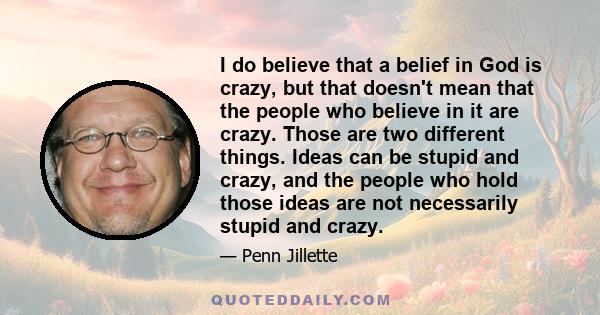 I do believe that a belief in God is crazy, but that doesn't mean that the people who believe in it are crazy. Those are two different things. Ideas can be stupid and crazy, and the people who hold those ideas are not