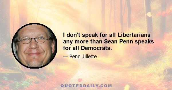 I don't speak for all Libertarians any more than Sean Penn speaks for all Democrats.