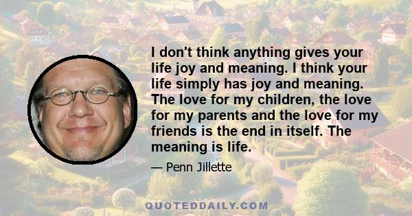 I don't think anything gives your life joy and meaning. I think your life simply has joy and meaning. The love for my children, the love for my parents and the love for my friends is the end in itself. The meaning is