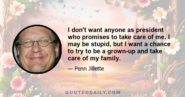 I don't want anyone as president who promises to take care of me. I may be stupid, but I want a chance to try to be a grown-up and take care of my family.