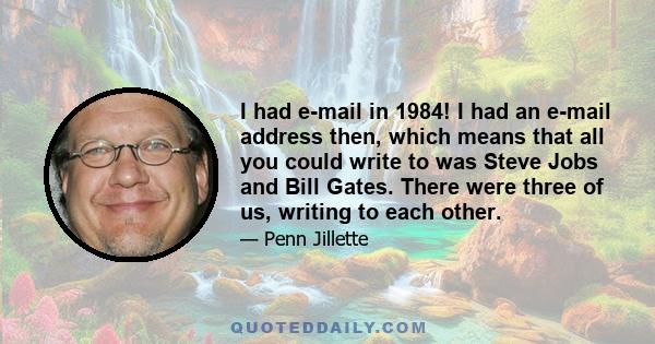 I had e-mail in 1984! I had an e-mail address then, which means that all you could write to was Steve Jobs and Bill Gates. There were three of us, writing to each other.