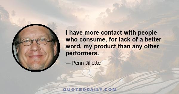 I have more contact with people who consume, for lack of a better word, my product than any other performers.