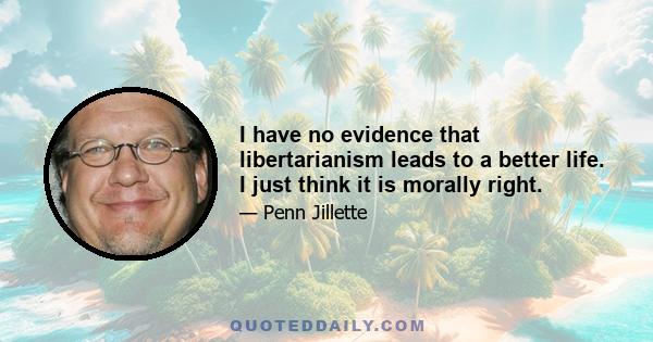 I have no evidence that libertarianism leads to a better life. I just think it is morally right.