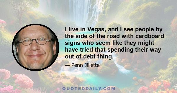 I live in Vegas, and I see people by the side of the road with cardboard signs who seem like they might have tried that spending their way out of debt thing.