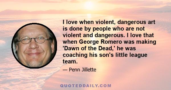 I love when violent, dangerous art is done by people who are not violent and dangerous. I love that when George Romero was making 'Dawn of the Dead,' he was coaching his son's little league team.