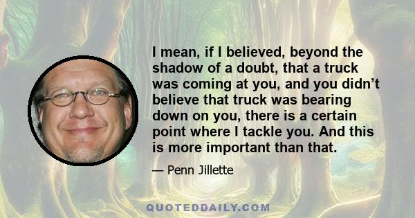 I mean, if I believed, beyond the shadow of a doubt, that a truck was coming at you, and you didn’t believe that truck was bearing down on you, there is a certain point where I tackle you. And this is more important