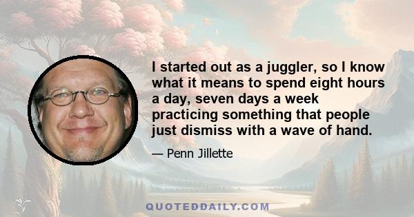 I started out as a juggler, so I know what it means to spend eight hours a day, seven days a week practicing something that people just dismiss with a wave of hand.