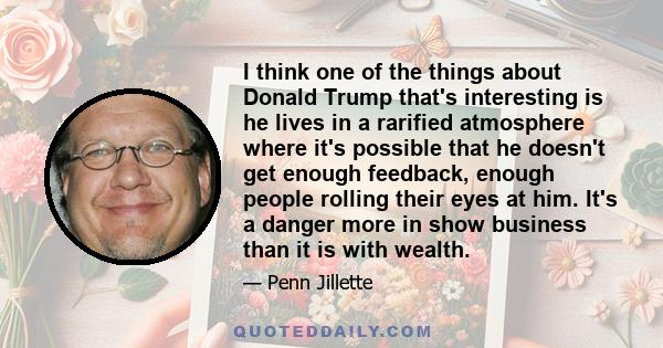 I think one of the things about Donald Trump that's interesting is he lives in a rarified atmosphere where it's possible that he doesn't get enough feedback, enough people rolling their eyes at him. It's a danger more
