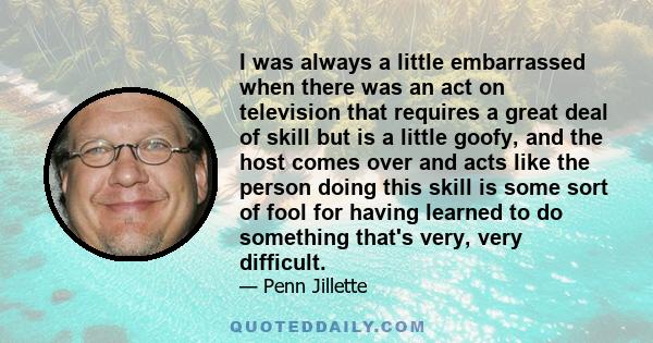 I was always a little embarrassed when there was an act on television that requires a great deal of skill but is a little goofy, and the host comes over and acts like the person doing this skill is some sort of fool for 