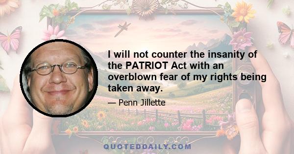 I will not counter the insanity of the PATRIOT Act with an overblown fear of my rights being taken away.