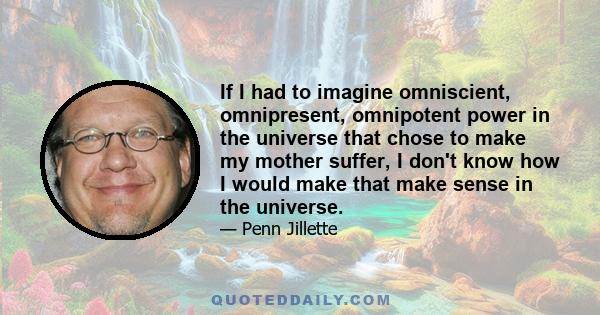 If I had to imagine omniscient, omnipresent, omnipotent power in the universe that chose to make my mother suffer, I don't know how I would make that make sense in the universe.